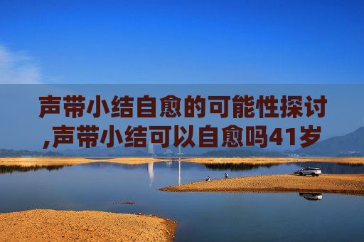 声带小结自愈的可能性探讨,声带小结可以自愈吗41岁女性