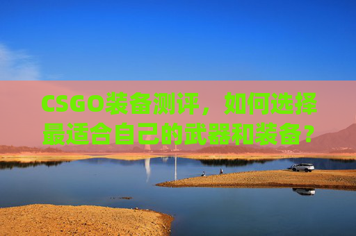 CSGO装备测评，如何选择最适合自己的武器和装备？,csgo武器装备推荐