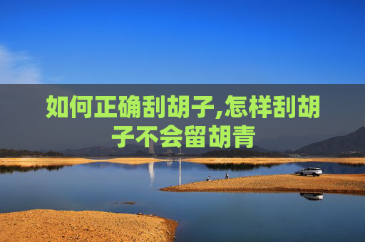 如何正确刮胡子,怎样刮胡子不会留胡青