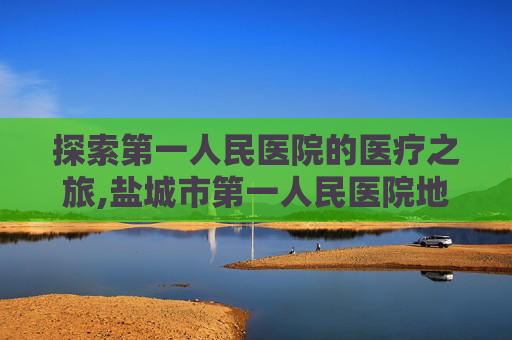 探索第一人民医院的医疗之旅,盐城市第一人民医院地址