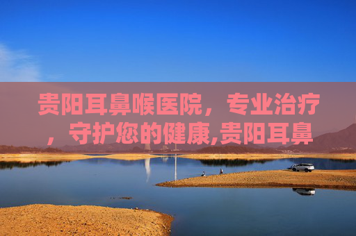 贵阳耳鼻喉医院，专业治疗，守护您的健康,贵阳耳鼻喉医院在哪里