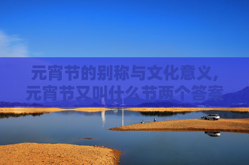 元宵节的别称与文化意义,元宵节又叫什么节两个答案