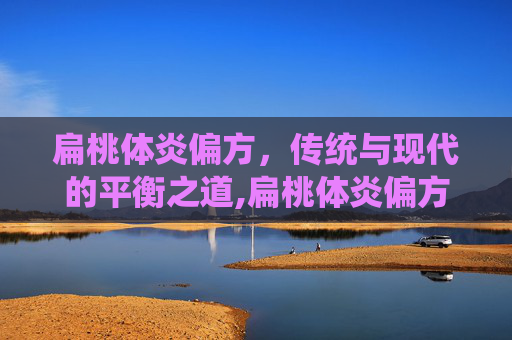 扁桃体炎偏方，传统与现代的平衡之道,扁桃体炎偏方大全