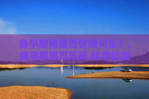 备孕期间能否饮用可乐？,备孕能喝可乐吗 科学依据