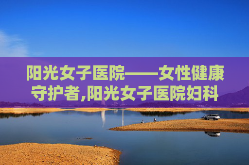 阳光女子医院——女性健康守护者,阳光女子医院妇科检查