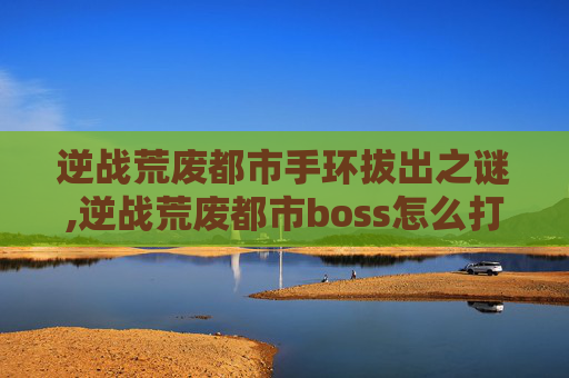 逆战荒废都市手环拔出之谜,逆战荒废都市boss怎么打