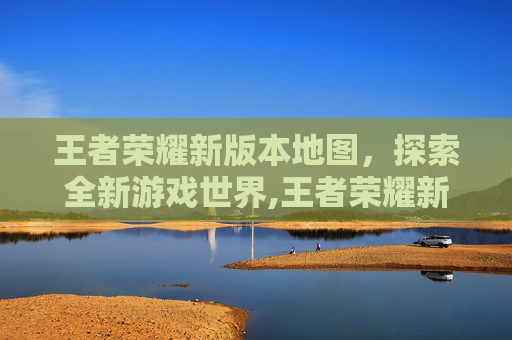 王者荣耀新版本地图，探索全新游戏世界,王者荣耀新版本地图改动