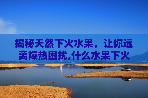 揭秘天然下火水果，让你远离燥热困扰,什么水果下火比较快