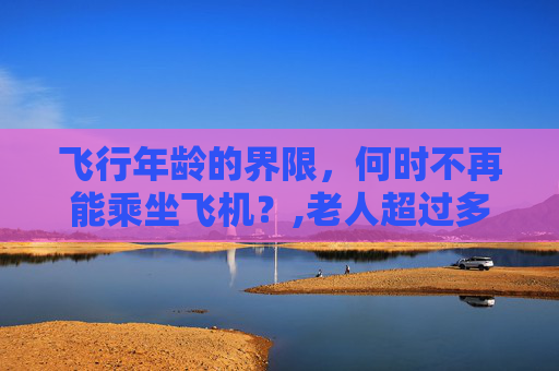 飞行年龄的界限，何时不再能乘坐飞机？,老人超过多少岁不能坐飞机