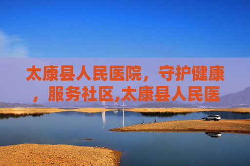太康县人民医院，守护健康，服务社区,太康县人民医院电话