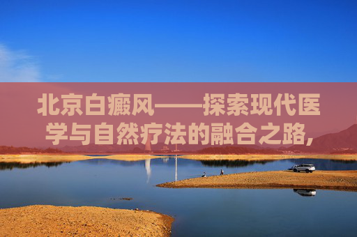 北京白癜风——探索现代医学与自然疗法的融合之路,北京白癜风最好的医院