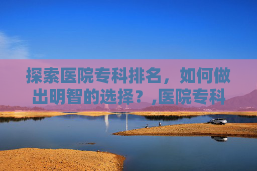 探索医院专科排名，如何做出明智的选择？,医院专科排名榜 肿瘤
