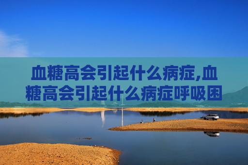 血糖高会引起什么病症,血糖高会引起什么病症呼吸困难吗