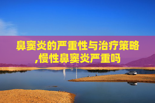 鼻窦炎的严重性与治疗策略,慢性鼻窦炎严重吗