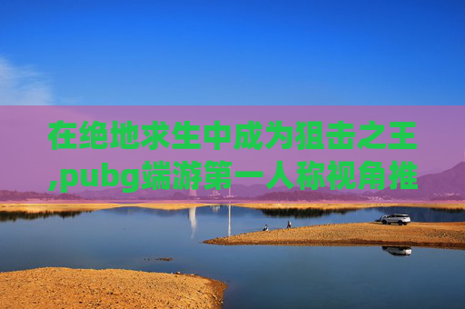 在绝地求生中成为狙击之王,pubg端游第一人称视角推荐