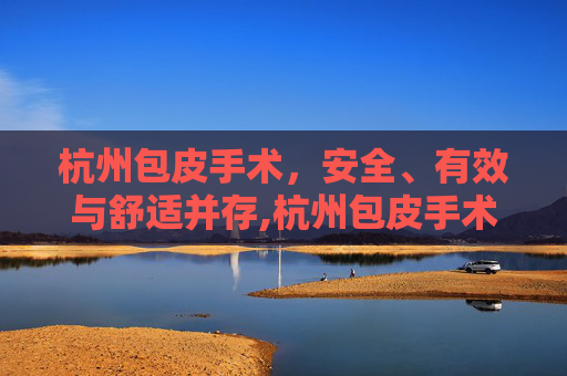 杭州包皮手术，安全、有效与舒适并存,杭州包皮手术哪个医院好