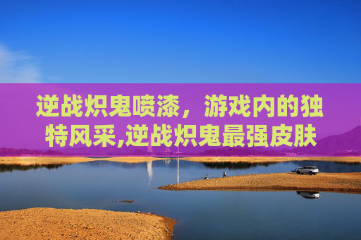 逆战炽鬼喷漆，游戏内的独特风采,逆战炽鬼最强皮肤排行