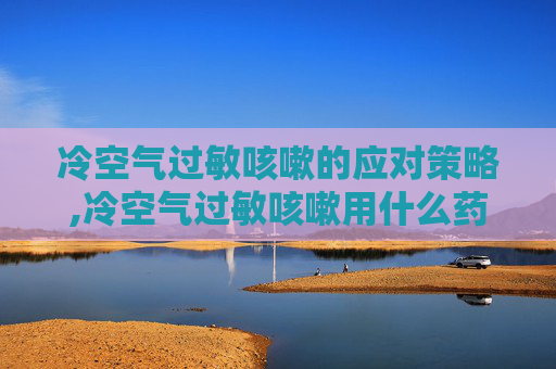 冷空气过敏咳嗽的应对策略,冷空气过敏咳嗽用什么药
