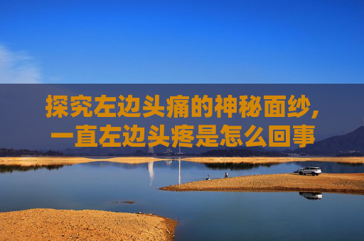 探究左边头痛的神秘面纱,一直左边头疼是怎么回事