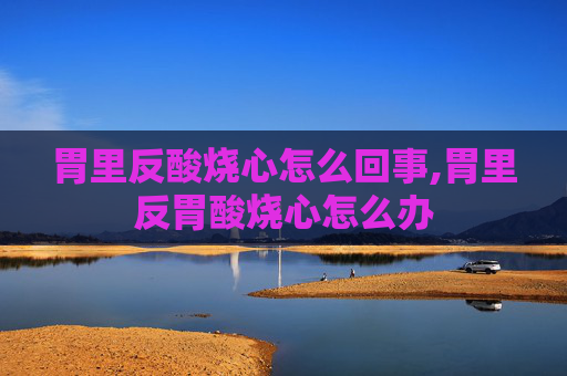 胃里反酸烧心怎么回事,胃里反胃酸烧心怎么办