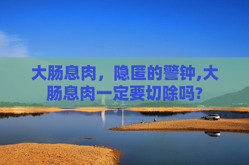 大肠息肉，隐匿的警钟,大肠息肉一定要切除吗?