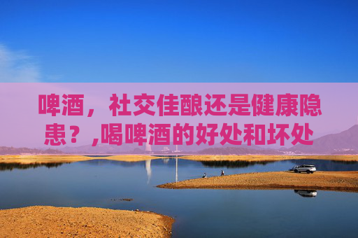 啤酒，社交佳酿还是健康隐患？,喝啤酒的好处和坏处?