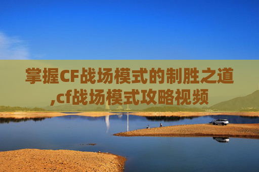 掌握CF战场模式的制胜之道,cf战场模式攻略视频