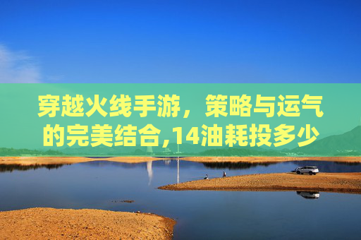 穿越火线手游，策略与运气的完美结合,14油耗投多少钱一公里