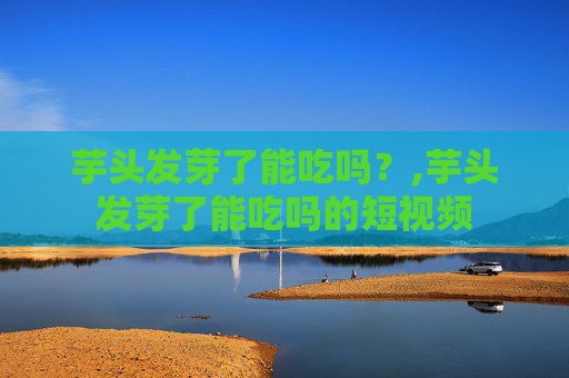 芋头发芽了能吃吗？,芋头发芽了能吃吗的短视频