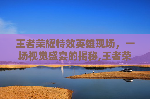 王者荣耀特效英雄现场，一场视觉盛宴的揭秘,王者荣耀特效英雄现场怎么获得