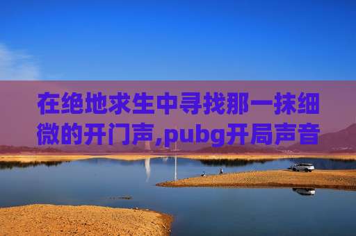 在绝地求生中寻找那一抹细微的开门声,pubg开局声音设置