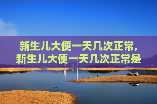 新生儿大便一天几次正常,新生儿大便一天几次正常是怎么回事