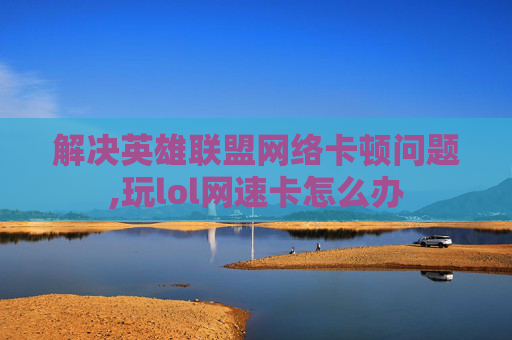 解决英雄联盟网络卡顿问题,玩lol网速卡怎么办