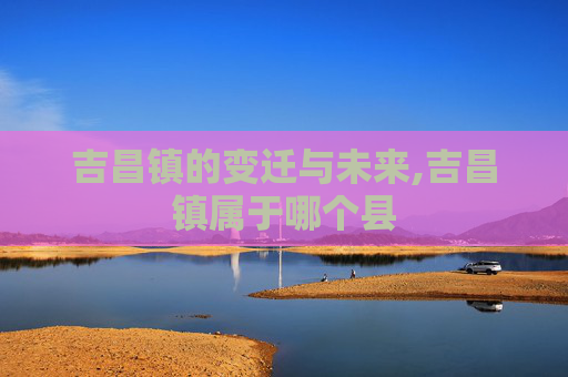 吉昌镇的变迁与未来,吉昌镇属于哪个县