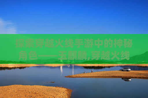 探索穿越火线手游中的神秘角色——玉麒麟,穿越火线玉麒麟