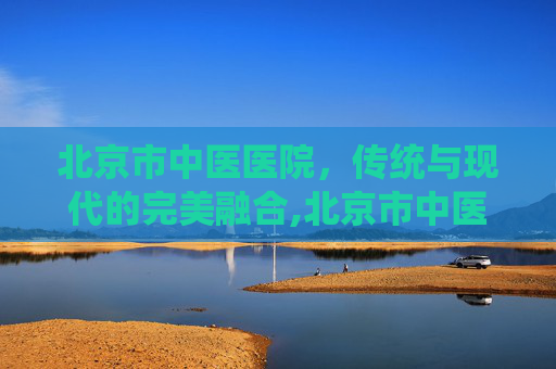 北京市中医医院，传统与现代的完美融合,北京市中医医院地址在哪里