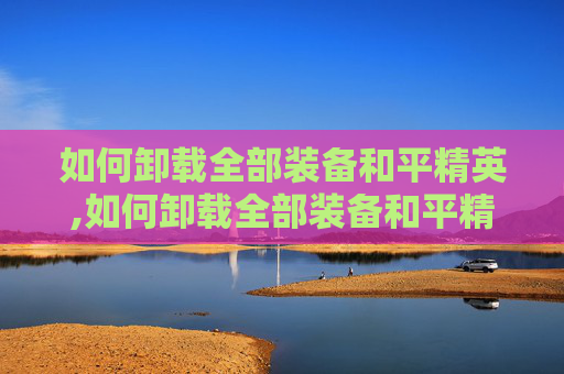 如何卸载全部装备和平精英,如何卸载全部装备和平精英软件