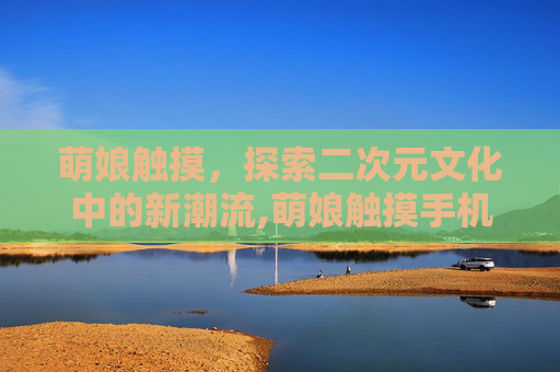 萌娘触摸，探索二次元文化中的新潮流,萌娘触摸手机版下载安卓版本安装