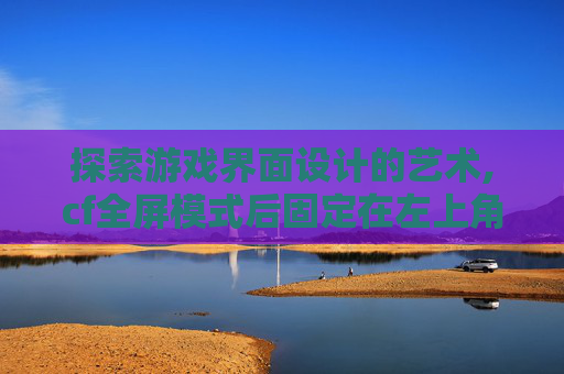 探索游戏界面设计的艺术,cf全屏模式后固定在左上角