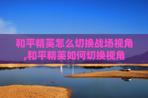 和平精英怎么切换战场视角,和平精英如何切换视角