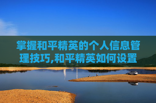 掌握和平精英的个人信息管理技巧,和平精英如何设置个人信息