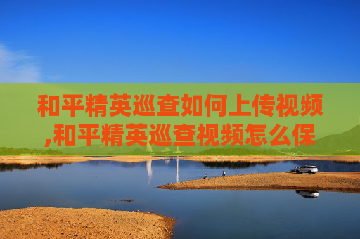 和平精英巡查如何上传视频,和平精英巡查视频怎么保存