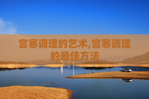 宫寒调理的艺术,宫寒调理的最佳方法