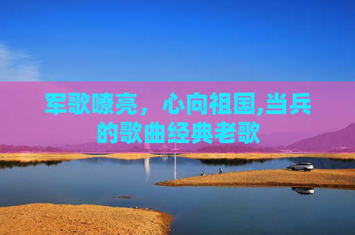 军歌嘹亮，心向祖国,当兵的歌曲经典老歌