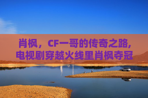 肖枫，CF一哥的传奇之路,电视剧穿越火线里肖枫夺冠后去哪儿了