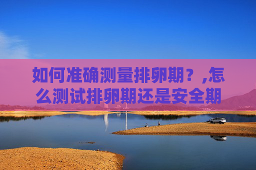 如何准确测量排卵期？,怎么测试排卵期还是安全期