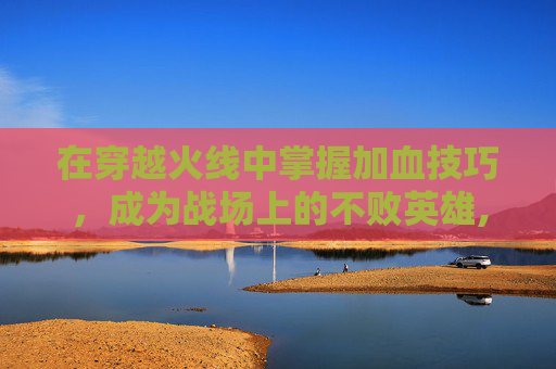 在穿越火线中掌握加血技巧，成为战场上的不败英雄,cf加血是哪个键