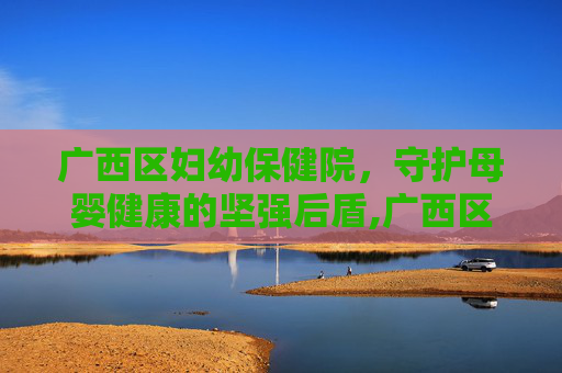 广西区妇幼保健院，守护母婴健康的坚强后盾,广西区妇幼保健院在哪里