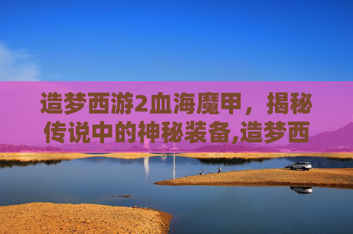 造梦西游2血海魔甲，揭秘传说中的神秘装备,造梦西游2血海魔甲易爆点