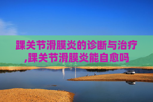 踝关节滑膜炎的诊断与治疗,踝关节滑膜炎能自愈吗